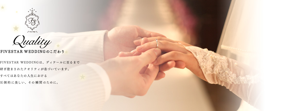Quality FIVESTAR WEDDINGのこだわり FIVESTAR WEDDINGは、ディテールに至るまで 研ぎ澄まされたクオリティが息づいています。すべてはあなたの人生における圧倒的に美しい、その瞬間のために。